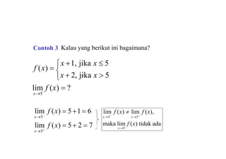 lim f (x)  ?
f (x) 
x 1, jika x  5
x5

x  2, jika x  5
lim f (x)  5 2  7
lim f (x)  51 6
x5
x5
maka lim f (x) tidak ada
x5
lim f (x)  lim f (x),
x5
x5
Contoh 3 Kalau yang berikut ini bagaimana?
 