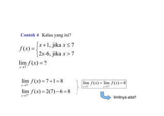 lim f (x)  ?
f (x) 
x 1, jika x  7
x7

2x-6, jika x  7
lim f (x)  2(7)  6  8
lim f (x)  7 1 8
x7
x7 lim f (x)  lim f (x)  8
x7
x7
limitnya ada!!
Contoh 4 Kalau yang ini?
 