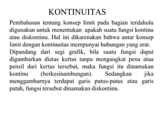 KONTINUITAS
Pembahasan tentang konsep limit pada bagian terdahulu
digunakan untuk menentukan apakah suatu fungsi kontinu
atau diskontinu. Hal ini dikarenakan bahwa antar konsep
limit dengan kontinuitas mempunyai hubungan yang erat.
Dipandang dari segi grafik, bila suatu fungsi dapat
digambarkan diatas kertas tanpa mengangkat pena atau
pensil dari kertas tersebut, maka fungsi itu dinamakan
kontinu (berkesinambungan). Sedangkan jika
menggambarnya terdapat garis putus-putus atau garis
patah, fungsi tersebut dinamakan diskontinu.
 