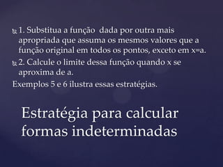  1. Substitua a função dada por outra mais
  apropriada que assuma os mesmos valores que a
  função original em todos os pontos, exceto em x=a.
 2. Calcule o limite dessa função quando x se

  aproxima de a.
Exemplos 5 e 6 ilustra essas estratégias.


    Estratégia para calcular
    formas indeterminadas
 