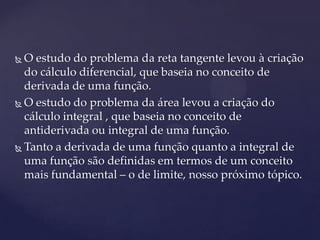  O estudo do problema da reta tangente levou à criação
  do cálculo diferencial, que baseia no conceito de
  derivada de uma função.
 O estudo do problema da área levou a criação do

  cálculo integral , que baseia no conceito de
  antiderivada ou integral de uma função.
 Tanto a derivada de uma função quanto a integral de
  uma função são definidas em termos de um conceito
  mais fundamental – o de limite, nosso próximo tópico.
 