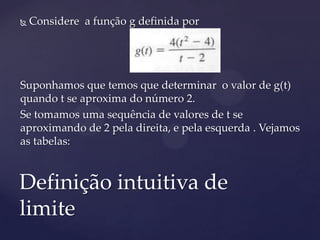    Considere a função g definida por




Suponhamos que temos que determinar o valor de g(t)
quando t se aproxima do número 2.
Se tomamos uma sequência de valores de t se
aproximando de 2 pela direita, e pela esquerda . Vejamos
as tabelas:



Definição intuitiva de
limite
 