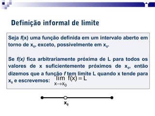 Seja f(x) uma função definida em um intervalo aberto em
torno de x0, exceto, possivelmente em x0.
Se f(x) fica arbitrariamente próxima de L para todos os
valores de x suficientemente próximos de x0, então
dizemos que a função f tem limite L quando x tende para
x0 e escrevemos:
Definição informal de limite
0x x
lim f(x) L
→
=
x0
 