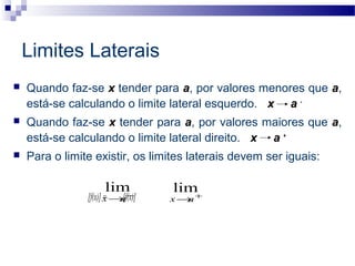 Quando faz-se x tender para a, por valores menores que a,
está-se calculando o limite lateral esquerdo. x a -
 Quando faz-se x tender para a, por valores maiores que a,
está-se calculando o limite lateral direito. x a +
 Para o limite existir, os limites laterais devem ser iguais:
[f(x)] = [f(x)] +
→ax
lim−
→ax
lim
Limites Laterais
 
