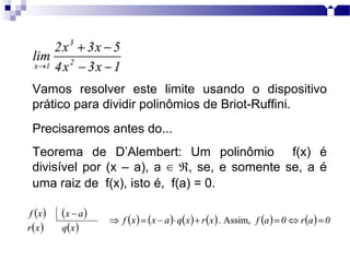 Vamos resolver este limite usando o dispositivo
prático para dividir polinômios de Briot-Ruffini.
Precisaremos antes do...
Teorema de D’Alembert: Um polinômio f(x) é
divisível por (x – a), a , se, e somente se, a é∈ ℜ
uma raiz de f(x), isto é, f(a) = 0.
 
