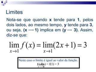 Nota-se que quando x tende para 1, pelos
dois lados, ao mesmo tempo, y tende para 3,
ou seja, (x 1) implica em (y 3). Assim,
diz-se que:
3)12(lim)(lim
11
=+=
→→
xxf
xx
Neste caso o limite é igual ao valor da função.
f(x) = f(1) = 3
1
lim
→x
Limites
 