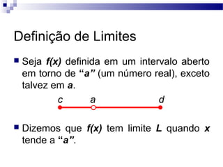 Definição de Limites
 Seja f(x) definida em um intervalo aberto
em torno de “a” (um número real), exceto
talvez em a.
c a d
 Dizemos que f(x) tem limite L quando x
tende a “a”.
 