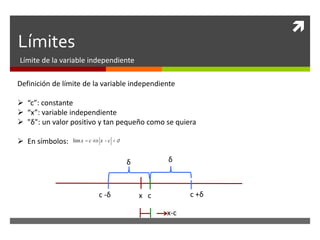 
Límites
Límite de la variable independiente
Definición de límite de la variable independiente
 “c”: constante
 “x”: variable independiente
 "δ": un valor positivo y tan pequeño como se quiera
 En símbolos:
x c
δ
δ
c +δ
c -δ
x-c
limx = c Û x -c <d
 