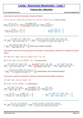 Limite - Exercícios Resolvidos - Lista 1
Professor Alan - Matemático
www.calculandocerto.com.br calculandocerto@gmail.com
Calculando Certo Página 10
Vamos fazer novamente a fatoração utilizando Bhaskara.
𝑥2
+ 𝑥 − 2 = ( 𝑥 − 1)( 𝑥 + 2) 𝑒 𝑥3
+ 𝑥2
+ 𝑥 − 3 = ( 𝑥 − 1)( 𝑥2
+ 2𝑥 + 3), 𝑎𝑠𝑠𝑖𝑚 𝑡𝑒𝑚𝑜𝑠:
𝑙𝑖𝑚
𝑥→1
𝑥2
+ 𝑥 − 2
𝑥3 + 𝑥2 + 𝑥 − 3
= 𝑙𝑖𝑚
𝑥→1
( 𝑥 − 1)( 𝑥 + 2)
( 𝑥 − 1)( 𝑥2 + 2𝑥 + 3)
= 𝑙𝑖𝑚
𝑥→1
𝑥 + 2
𝑥2 + 2𝑥 + 3
=
= 𝑙𝑖𝑚
𝑥→1
1 + 2
12 + 2 ∙ 1 + 3
=
3
6
=
1
2
∴ 𝒍𝒊𝒎
𝒙→𝟏
𝒙 𝟑
− 𝟑𝒙 + 𝟐
𝒙 𝟒 − 𝟒𝒙 + 𝟑
=
𝟏
𝟐
__________________________________________________________________________________________
33. 𝑙𝑖𝑚
𝑥→−2
𝑥4
+ 4𝑥3
+ 𝑥2
− 12𝑥 − 12
2𝑥3 + 7𝑥2 + 4𝑥 − 4
= 𝑙𝑖𝑚
𝑥→−2
(−2)4
+ 4 ∙ (−2)3
+ (−2)2
− 12 ∙ (−2)− 12
2 ∙ (−2)3 + 7 ∙ (−2)2 + 4 ∙ (−2) − 4
=
= 𝑙𝑖𝑚
𝑥→−2
16 − 32 + 4 + 24 − 12
−16 + 28 − 8 − 4
=
0
0
(𝑡𝑒𝑚𝑜𝑠 𝑢𝑚𝑎 𝑖𝑛𝑑𝑒𝑡𝑒𝑟𝑚𝑖𝑛𝑎çã𝑜)
Para resolver este limite temos que fatorar o numerador e o denominador, utilizaremos o Dispositivo de Briot-
Ruffini.
𝑥4
+ 4𝑥3
+ 𝑥2
− 12𝑥 − 12 = ( 𝑥 + 2)(𝑥3
+ 2𝑥2
− 3𝑥 − 6)
2𝑥3
+ 7𝑥2
+ 4𝑥 − 4 = ( 𝑥 + 2)(2𝑥2
+ 3𝑥 − 2), 𝑎𝑠𝑠𝑖𝑚 𝑡𝑒𝑚𝑜𝑠:
𝑙𝑖𝑚
𝑥→−2
𝑥4
+ 4𝑥3
+ 𝑥2
− 12𝑥 − 12
2𝑥3 + 7𝑥2 + 4𝑥 − 4
= 𝑙𝑖𝑚
𝑥→−2
( 𝑥 + 2)(𝑥3
+ 2𝑥2
− 3𝑥 − 6)
( 𝑥 + 2)(2𝑥2 + 3𝑥 − 2)
= 𝑙𝑖𝑚
𝑥→−2
(𝑥3
+ 2𝑥2
− 3𝑥 − 6)
(2𝑥2 + 3𝑥 − 2)
=
= 𝑙𝑖𝑚
𝑥→−2
(−2)3
+ 2 ∙ (−2)2
− 3 ∙ (−2) − 6
2 ∙ (−2)2 + 3 ∙ (−2)− 2
=
0
0
(𝑐𝑜𝑛𝑡𝑖𝑛𝑢𝑎𝑚𝑜𝑠 𝑐𝑜𝑚 𝑎 𝑖𝑛𝑑𝑒𝑡𝑒𝑟𝑚𝑖𝑛𝑎çã𝑜)
Vamos fazer novamente a fatoração utilizando o Dispositivo de Briot-Ruffini e Bhaskara.
𝑥3
+ 2𝑥2
− 3𝑥 − 6 = ( 𝑥 + 2)(𝑥2
− 3)
2𝑥2
+ 3𝑥 − 2 = ( 𝑥 + 2)(2𝑥 − 1) , assim temos:
𝑙𝑖𝑚
𝑥→−2
(𝑥3
+ 2𝑥2
− 3𝑥 − 6)
(2𝑥2 + 3𝑥 − 2)
= 𝑙𝑖𝑚
𝑥→−2
( 𝑥 + 2)(𝑥2
− 3)
( 𝑥 + 2)(2𝑥 − 1)
= 𝑙𝑖𝑚
𝑥→−2
(𝑥2
− 3)
(2𝑥 − 1)
=
= 𝑙𝑖𝑚
𝑥→−2
𝑥2
− 3
2𝑥 − 1
= 𝑙𝑖𝑚
𝑥→−2
(−2)2
− 3
2 ∙ (−2) − 1
= −
1
5
∴ 𝒍𝒊𝒎
𝒙→−𝟐
𝒙 𝟒
+ 𝟒𝒙 𝟑
+ 𝒙 𝟐
− 𝟏𝟐𝒙 − 𝟏𝟐
𝟐𝒙 𝟑 + 𝟕𝒙 𝟐 + 𝟒𝒙 − 𝟒
= −
𝟏
𝟓
__________________________________________________________________________________________
34. 𝑙𝑖𝑚
𝑥→−1
𝑥4
− 𝑥3
− 𝑥2
+ 5𝑥 + 4
𝑥3 + 4𝑥2 + 5𝑥 + 2
= 𝑙𝑖𝑚
𝑥→−1
(−1)4
− (−1)3
− (−1)2
+ 5 ∙ (−1) + 4
(−1)3 + 4 ∙ (−1)2 + 5 ∙ (−1) + 2
=
 
