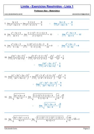 Limite - Exercícios Resolvidos - Lista 1
Professor Alan - Matemático
www.calculandocerto.com.br calculandocerto@gmail.com
Calculando Certo Página 2
__________________________________________________________________________________________
7. 𝑙𝑖𝑚
𝑥→2
3𝑥 + 2
𝑥2 − 6𝑥 + 5
= 𝑙𝑖𝑚
𝑥→2
3 ∙ 2 + 2
22 − 6 ∙ 2 + 5
= −
8
3
∴ 𝒍𝒊𝒎
𝒙→𝟐
𝟑𝒙 + 𝟐
𝒙 𝟐 − 𝟔𝒙 + 𝟓
= −
𝟖
𝟑
_________________________________________________________________________________________
8. 𝑙𝑖𝑚
𝑥→−1
𝑥2
− 5𝑥 + 4
2𝑥 + 1
= 𝑙𝑖𝑚
𝑥→−1
3 ∙ (−1)2
− 5 ∙ (−1)+ 4
2 ∙ (−1)+ 1
= 12 ∴ 𝒍𝒊𝒎
𝒙→−𝟏
𝒙 𝟐
− 𝟓𝒙 + 𝟒
𝟐𝒙 + 𝟏
= 𝟏𝟐
__________________________________________________________________________________________
9. 𝑙𝑖𝑚
𝑥→−3
𝑥2
+ 2𝑥 − 3
5 − 3𝑥
= 𝑙𝑖𝑚
𝑥→−3
(−3)2
+ 2 ∙ (−3) − 3
5 − 3 ∙ (−3)
=
0
14
= 0 ∴ 𝒍𝒊𝒎
𝒙→−𝟑
𝒙 𝟐
+ 𝟐𝒙 − 𝟑
𝟓 − 𝟑𝒙
= 𝟎
__________________________________________________________________________________________
10. 𝑙𝑖𝑚
𝑥→2
(
3𝑥2
− 2𝑥 − 5
−𝑥2 + 3𝑥 + 4
)
3
= 𝑙𝑖𝑚
𝑥→2
(
3 ∙ 22
− 2 ∙ 2 − 5
−22 + 3 ∙ 2 + 4
)
3
= (
3
6
)
3
= (
1
2
)
3
=
1
8
∴ 𝒍𝒊𝒎
𝒙→𝟐
(
𝟑𝒙 𝟐
− 𝟐𝒙 − 𝟓
−𝒙 𝟐 + 𝟑𝒙 + 𝟒
)
𝟑
=
𝟏
𝟖
__________________________________________________________________________________________
11. 𝑙𝑖𝑚
𝑥→4
(
𝑥3
− 3𝑥2
− 2𝑥 − 5
2𝑥2 − 9𝑥 + 2
)
2
= 𝑙𝑖𝑚
𝑥→4
(
43
− 3 ∙ 42
− 2 ∙ 4 − 5
2 ∙ 42 − 9 ∙ 4 + 2
)
2
= (
3
2
)
2
=
9
4
∴ 𝒍𝒊𝒎
𝒙→𝟒
(
𝒙 𝟑
− 𝟑𝒙 𝟐
− 𝟐𝒙 − 𝟓
𝟐𝒙 𝟐 − 𝟗𝒙 + 𝟐
)
𝟐
=
𝟗
𝟒
__________________________________________________________________________________________
12. 𝑙𝑖𝑚
𝑥→−1
√
2𝑥2 + 3𝑥 − 4
5𝑥 − 4
= 𝑙𝑖𝑚
𝑥→−1
√
2 ∙ (−1)2 + 3 ∙ (−1) − 4
5 ∙ (−1) − 4
= √
−5
−9
=
√5
3
∴ 𝒍𝒊𝒎
𝒙→−𝟏
√
𝟐𝒙 𝟐 + 𝟑𝒙 − 𝟒
𝟓𝒙 − 𝟒
=
√ 𝟓
𝟑
__________________________________________________________________________________________
13. lim
𝑥→−2
√
3𝑥3 − 5𝑥2 − 𝑥 + 2
4𝑥 + 3
3
= lim
𝑥→−2
√
3 ∙ (−2)3 − 5 ∙ (−2)2 − (−2) + 2
4(−2)+ 3
3
= √
−40
−5
3
= √8
3
= 2
 
