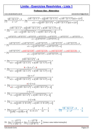 Limite - Exercícios Resolvidos - Lista 1
Professor Alan - Matemático
www.calculandocerto.com.br calculandocerto@gmail.com
Calculando Certo Página 23
𝑙𝑖𝑚
𝑥→0
√8 − 2𝑥 + 𝑥23
− 2
𝑥 − 𝑥2
= 𝑙𝑖𝑚
𝑥→0
(√8 − 2𝑥 + 𝑥23
− 2)[(√8 − 2𝑥 + 𝑥23
)
2
+ ( √8− 2𝑥 + 𝑥23
)(2)+ (2)2
]
𝑥(1 − 𝑥)[(√8 − 2𝑥 + 𝑥23
)
2
+ (√8 − 2𝑥 + 𝑥23
)(2) + (2)2]
=
= 𝑙𝑖𝑚
𝑥→0
( √8− 2𝑥 + 𝑥23
− 2) [(√8− 2𝑥 + 𝑥23
)
2
+ 2(√8 − 2𝑥 + 𝑥23
) + 4]
𝑥(1 − 𝑥) [(√8− 2𝑥 + 𝑥23
)
2
+ 2(√8− 2𝑥 + 𝑥23
) + 4]
=
= 𝑙𝑖𝑚
𝑥→0
( √8− 2𝑥 + 𝑥23
) ∙ ( √8− 2𝑥 + 𝑥23
)
2
+ ( √8− 2𝑥 + 𝑥23
) ∙ 2( √8− 2𝑥 + 𝑥23
) + 4( √8− 2𝑥 + 𝑥23
) − 2 ∙ ( √8− 2𝑥 + 𝑥23
)
2
− 4 ∙ ( √8− 2𝑥 + 𝑥23
) − 8
𝑥(1− 𝑥)[( √8− 2𝑥 + 𝑥23
)
2
+ 2( √8− 2𝑥 + 𝑥23
) + 4]
=
= 𝑙𝑖𝑚
𝑥→0
( √8− 2𝑥 + 𝑥23
)
3
+ 2( √8− 2𝑥 + 𝑥23
)
2
+ 4( √8 − 2𝑥 + 𝑥23
) − 2 ∙ ( √8− 2𝑥 + 𝑥23
)
2
− 4 ∙ ( √8 − 2𝑥 + 𝑥23
) − 8
𝑥(1 − 𝑥) [( √8− 2𝑥 + 𝑥23
)
2
+ 2( √8− 2𝑥 + 𝑥23
) + 4]
=
= 𝑙𝑖𝑚
𝑥→0
( √8− 2𝑥 + 𝑥23
)
3
+ 2( √8− 2𝑥 + 𝑥23
)
2
+ 4( √8 − 2𝑥 + 𝑥23
) − 2 ∙ ( √8− 2𝑥 + 𝑥23
)
2
− 4 ∙ ( √8 − 2𝑥 + 𝑥23
) − 8
𝑥(1 − 𝑥) [( √8− 2𝑥 + 𝑥23
)
2
+ 2( √8− 2𝑥 + 𝑥23
) + 4]
=
= 𝑙𝑖𝑚
𝑥→0
(√8 − 2𝑥 + 𝑥23
)
3
− 8
𝑥(1 − 𝑥)[(√8 − 2𝑥 + 𝑥23
)
2
+ 2(√8 − 2𝑥 + 𝑥23
) + 4]
=
= 𝑙𝑖𝑚
𝑥→0
8 − 2𝑥 + 𝑥2
− 8
𝑥(1 − 𝑥)[(√8 − 2𝑥 + 𝑥23
)
2
+ 2(√8 − 2𝑥 + 𝑥23
) + 4]
=
= 𝑙𝑖𝑚
𝑥→0
−2𝑥 + 𝑥2
𝑥(1 − 𝑥)[(√8 − 2𝑥 + 𝑥23
)
2
+ 2(√8 − 2𝑥 + 𝑥23
) + 4]
=
= 𝑙𝑖𝑚
𝑥→0
𝑥(−2 + 𝑥)
𝑥(1 − 𝑥) [(√8− 2𝑥 + 𝑥23
)
2
+ 2(√8− 2𝑥 + 𝑥23
) + 4]
=
= 𝑙𝑖𝑚
𝑥→0
(−2 + 𝑥)
(1 − 𝑥) [(√8− 2𝑥 + 𝑥23
)
2
+ 2(√8− 2𝑥 + 𝑥23
) + 4]
=
= 𝑙𝑖𝑚
𝑥→0
(−2 + 0)
(1 − 0) [(√8− 2 ∙ 0 + 023
)
2
+ 2(√8 − 2 ∙ 0 + 023
) + 4]
=
= 𝑙𝑖𝑚
𝑥→0
−2
[(√8
3
)
2
+ 2(√8
3
) + 4]
=
−2
4 + 4 + 4
= −
2
12
= −
1
6
∴ 𝒍𝒊𝒎
𝒙→𝟎
√𝟖 − 𝟐𝒙 + 𝒙 𝟐𝟑
− 𝟐
𝒙 − 𝒙 𝟐
= −
𝟏
𝟔
__________________________________________________________________________________________
59. 𝑙𝑖𝑚
𝑥→0
1 − √1− 𝑥
3
1 + √3𝑥 − 1
3
= 𝑙𝑖𝑚
𝑥→0
1 − √1− 0
3
1 + √3 ∙ 0 − 1
3
=
0
0
(𝑡𝑒𝑚𝑜𝑠 𝑢𝑚𝑎 𝑖𝑛𝑑𝑒𝑒𝑟𝑚𝑖𝑛𝑎çã𝑜)
 
