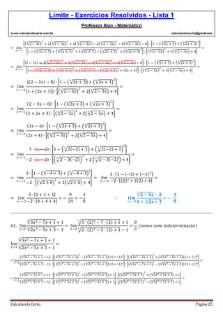 Limite - Exercícios Resolvidos - Lista 1
Professor Alan - Matemático
www.calculandocerto.com.br calculandocerto@gmail.com
Calculando Certo Página 25
= 𝑙𝑖𝑚
𝑥→−2
[( √2− 3𝑥
3
)
3
+ 2( √2 − 3𝑥
3
)
2
+ 4( √2− 3𝑥
3
) − 2( √2 − 3𝑥
3
)
2
− 4( √2− 3𝑥
3
) − 8] ∙ [1 − ( √2𝑥 + 3
3
) + ( √2𝑥 + 3
3
)
2
]
[1 − ( √2𝑥 + 3
3
) + ( √2𝑥 + 3
3
)
2
+ ( √2𝑥 + 3
3
) − ( √2𝑥 + 3
3
)
2
+ ( √2𝑥 + 3
3
)
3
] ∙ [( √2− 3𝑥
3
)
2
+ 2( √2 − 3𝑥
3
) + 4]
=
= 𝑙𝑖𝑚
𝑥→−2
[(2 − 3𝑥) + 2( √2 − 3𝑥
3
)
2
+ 4( √2− 3𝑥
3
) − 2( √2 − 3𝑥
3
)
2
− 4( √2− 3𝑥
3
) − 8] ∙ [1 − ( √2𝑥 + 3
3
) + ( √2𝑥 + 3
3
)
2
]
[1 − ( √2𝑥 + 3
3
) + ( √2𝑥 + 3
3
)
2
+ ( √2𝑥 + 3
3
) − ( √2𝑥 + 3
3
)
2
+ (2𝑥 + 3)] ∙ [( √2− 3𝑥
3
)
2
+ 2( √2 − 3𝑥
3
) + 4]
=
= 𝑙𝑖𝑚
𝑥→−2
[(2 − 3𝑥) − 8] ∙ [1 − ( √2𝑥 + 3
3
) + (√2𝑥 + 3
3
)
2
]
[1 + (2𝑥 + 3)] ∙ [(√2 − 3𝑥
3
)
2
+ 2(√2− 3𝑥
3
) + 4]
=
= 𝑙𝑖𝑚
𝑥→−2
(2 − 3𝑥 − 8) ∙ [1 − (√2𝑥 + 3
3
) + ( √2𝑥 + 3
3
)
2
]
(1 + 2𝑥 + 3) ∙ [(√2− 3𝑥
3
)
2
+ 2(√2 − 3𝑥
3
) + 4]
=
= 𝑙𝑖𝑚
𝑥→−2
(3𝑥 − 6) ∙ [1 − (√2𝑥 + 3
3
) + (√2𝑥 + 3
3
)
2
]
(2𝑥 + 4) ∙ [(√2 − 3𝑥
3
)
2
+ 2(√2 − 3𝑥
3
) + 4]
=
= 𝑙𝑖𝑚
𝑥→−2
3 ∙ ( 𝑥 − 2) ∙ [1 − (√2(−2) + 3
3
) + (√2(−2)+ 3
3
)
2
]
−2 ∙ ( 𝑥 − 2) ∙ [(√2 − 3(−2)3
)
2
+ 2 (√2 − 3(−2)3
) + 4]
=
= 𝑙𝑖𝑚
𝑥→−2
3 ∙ [1 − (√−4+ 3
3
) + (√−4 + 3
3
)
2
]
−2 ∙ [(√2 + 6
3
)
2
+ 2(√2+ 6
3
) + 4]
= 𝑙𝑖𝑚
𝑥→−2
3 ∙ [1 − (−1) + (−1)2]
−2 ∙ [(2)2 + 2(2) + 4]
=
= 𝑙𝑖𝑚
𝑥→−2
3 ∙ [1 + 1 + 1]
−2 ∙ [4 + 4 + 4]
= −
9
24
= −
3
8
∴ 𝒍𝒊𝒎
𝒙→−𝟐
√ 𝟐 − 𝟑𝒙
𝟑
− 𝟐
𝟏 + √ 𝟐𝒙+ 𝟑
𝟑
= −
𝟑
𝟖
__________________________________________________________________________________________
61. 𝑙𝑖𝑚
𝑥→2
√3𝑥2 − 7𝑥 + 1
3
+ 1
√2𝑥2 − 5𝑥 + 3
3
− 1
= 𝑙𝑖𝑚
𝑥→2
√3 ∙ (2)2 − 7 ∙ (2) + 1
3
+ 1
√2 ∙ (2)2 − 5 ∙ (2) + 3
3
− 1
=
0
0
(𝑡𝑒𝑚𝑜𝑠 𝑢𝑚𝑎 𝑖𝑛𝑑𝑒𝑡𝑒𝑟𝑚𝑖𝑛𝑎çã𝑜)
𝑙𝑖𝑚
𝑥→2
√3𝑥2 − 7𝑥 + 1
3
+ 1
√2𝑥2 − 5𝑥 + 3
3
− 1
=
= 𝑙𝑖𝑚
𝑥→2
(√3𝑥2 − 7𝑥 + 1
3
+ 1)∙ [(√3𝑥2 − 7𝑥 + 1
3
)
2
− (√3𝑥2 − 7𝑥 + 1
3
)(1) + (1)2
] ∙ [(√2𝑥2 − 5𝑥 + 3
3
)
2
+ (√2𝑥2 − 5𝑥 + 3
3
)(1) + (1)2
]
(√2𝑥2
− 5𝑥 + 3
3
− 1)∙ [(√2𝑥2
− 5𝑥 + 3
3
)
2
+ (√2𝑥2
− 5𝑥 + 3
3
)(1) + (1)2
] ∙ [(√3𝑥2
− 7𝑥 + 1
3
)
2
− (√3𝑥2
− 7𝑥 + 1
3
)(1) + (1)2
]
=
= 𝑙𝑖𝑚
𝑥→2
(√3𝑥2 − 7𝑥 + 1
3
+ 1)∙ [(√3𝑥2 − 7𝑥 + 1
3
)
2
− (√3𝑥2 − 7𝑥 + 1
3
) + 1] ∙ [(√2𝑥2 − 5𝑥 + 3
3
)
2
+ (√2𝑥2 − 5𝑥 + 3
3
) + 1]
(√2𝑥2
− 5𝑥 + 3
3
− 1)∙ [(√2𝑥2
− 5𝑥 + 3
3
)
2
+ (√2𝑥2
− 5𝑥 + 3
3
) + 1] ∙ [(√3𝑥2
− 7𝑥 + 1
3
)
2
− (√3𝑥2
− 7𝑥 + 1
3
) + 1]
=
 