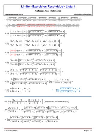 Limite - Exercícios Resolvidos - Lista 1
Professor Alan - Matemático
www.calculandocerto.com.br calculandocerto@gmail.com
Calculando Certo Página 26
= 𝑙𝑖𝑚
𝑥→2
[( √3𝑥2 − 7𝑥 + 1
3
)
3
− (√3𝑥2 − 7𝑥 + 1
3
)
2
+ ( √3𝑥2 − 7𝑥 + 1
3
) + (√3𝑥2 − 7𝑥 + 1
3
)
2
− (√3𝑥2 − 7𝑥 + 1
3
) + 1] ∙ [(√2𝑥2 − 5𝑥 + 3
3
)
2
+ (√2𝑥2 − 5𝑥 + 3
3
) + 1]
[( √2𝑥2 − 5𝑥 + 3
3
)
3
+ (√2𝑥2 − 5𝑥 + 3
3
)
2
+ ( √2𝑥2 − 5𝑥 + 3
3
) − (√2𝑥2 − 5𝑥 + 3
3
)
2
− (√2𝑥2 − 5𝑥 + 3
3
) − 1] ∙ [(√3𝑥2 − 7𝑥 + 1
3
)
2
− (√3𝑥2 − 7𝑥 + 1
3
) + 1]
=
= 𝑙𝑖𝑚
𝑥→2
[(3𝑥2
− 7𝑥 + 1) − (√3𝑥2 − 7𝑥 + 1
3
)
2
+ ( √3𝑥2 − 7𝑥 + 1
3
) + (√3𝑥2 − 7𝑥 + 1
3
)
2
− (√3𝑥2 − 7𝑥 + 1
3
) + 1] ∙ [(√2𝑥2 − 5𝑥 + 3
3
)
2
+ (√2𝑥2 − 5𝑥 + 3
3
) + 1]
[(2𝑥2 − 5𝑥 + 3) + (√2𝑥2 − 5𝑥 + 3
3
)
2
+ ( √2𝑥2 − 5𝑥 + 3
3
) − (√2𝑥2 − 5𝑥 + 3
3
)
2
− (√2𝑥2 − 5𝑥 + 3
3
) − 1] ∙ [(√3𝑥2 − 7𝑥 + 1
3
)
2
− (√3𝑥2 − 7𝑥 + 1
3
) + 1]
=
= 𝑙𝑖𝑚
𝑥→2
[(3𝑥2
− 7𝑥 + 1) + 1] ∙ [(√2𝑥2 − 5𝑥 + 3
3
)
2
+ (√2𝑥2 − 5𝑥 + 3
3
) + 1]
[(2𝑥2 − 5𝑥 + 3) − 1] ∙ [(√3𝑥2 − 7𝑥 + 1
3
)
2
− (√3𝑥2 − 7𝑥 + 1
3
) + 1]
=
= 𝑙𝑖𝑚
𝑥→2
(3𝑥2
− 7𝑥 + 2) ∙ [(√2𝑥2 − 5𝑥 + 3
3
)
2
+ ( √2𝑥2 − 5𝑥 + 3
3
) + 1]
(2𝑥2 − 5𝑥 + 2) ∙ [(√3𝑥2 − 7𝑥 + 1
3
)
2
− ( √3𝑥2 − 7𝑥 + 1
3
) + 1]
=
= 𝑙𝑖𝑚
𝑥→2
( 𝑥 − 2) ∙ (3𝑥 − 1) ∙ [(√2𝑥2 − 5𝑥 + 3
3
)
2
+ (√2𝑥2 − 5𝑥 + 3
3
) + 1]
( 𝑥 − 2) ∙ (2𝑥 − 1) ∙ [(√3𝑥2 − 7𝑥 + 1
3
)
2
− (√3𝑥2 − 7𝑥 + 1
3
) + 1]
=
= 𝑙𝑖𝑚
𝑥→2
(3𝑥 − 1) ∙ [(√2𝑥2 − 5𝑥 + 3
3
)
2
+ (√2𝑥2 − 5𝑥 + 3
3
) + 1]
(2𝑥 − 1) ∙ [(√3𝑥2 − 7𝑥 + 1
3
)
2
− (√3𝑥2 − 7𝑥 + 1
3
) + 1]
=
= 𝑙𝑖𝑚
𝑥→2
(3 ∙ 2 − 1) ∙ [(√2∙ 22 − 5 ∙ 2 + 3
3
)
2
+ (√2 ∙ 22 − 5 ∙ 2 + 3
3
) + 1]
(2 ∙ 2 − 1) ∙ [(√3∙ 22 − 7 ∙ 2 + 1
3
)
2
− (√3 ∙ 22 − 7 ∙ 2 + 1
3
) + 1]
=
= 𝑙𝑖𝑚
𝑥→2
5 ∙ [(√8− 10 + 3
3
)
2
+ (√8 − 10 + 3
3
) + 1]
3 ∙ [(√12− 14 + 1
3
)
2
− (√12− 14 + 1
3
) + 1]
= 𝑙𝑖𝑚
𝑥→2
5 ∙ [(1)2
+ 1 + 1]
3 ∙ [(−1)2 − (−1)+ 1]
=
= 𝑙𝑖𝑚
𝑥→2
5 ∙ [1 + 1 + 1]
3 ∙ [1 + 1 + 1]
=
15
9
=
5
3
∴ 𝒍𝒊𝒎
𝒙→𝟐
√𝟑𝒙 𝟐 − 𝟕𝒙 + 𝟏
𝟑
+ 𝟏
√𝟐𝒙 𝟐 − 𝟓𝒙 + 𝟑
𝟑
− 𝟏
=
𝟓
𝟑
__________________________________________________________________________________________
62. 𝑙𝑖𝑚
𝑥→1
√5𝑥 + 4 − 3
√ 𝑥 − 2
3
+ 1
= 𝑙𝑖𝑚
𝑥→1
√5 ∙ 1 + 4 − 3
√1− 2
3
+ 1
=
0
0
(𝑡𝑒𝑚𝑜𝑠 𝑢𝑚𝑎 𝑖𝑛𝑑𝑒𝑡𝑒𝑟𝑚𝑖𝑛𝑎çã𝑜)
𝑙𝑖𝑚
𝑥→1
√5𝑥 + 4 − 3
√ 𝑥 − 2
3
+ 1
= 𝑙𝑖𝑚
𝑥→1
(√5𝑥 + 4 − 3)(√5𝑥 + 4 + 3) [(√ 𝑥 − 2
3
)
2
− (√ 𝑥 − 2
3
)(1)+ (1)2
]
(√ 𝑥 − 2
3
+ 1) [(√ 𝑥 − 2
3
)
2
− (√ 𝑥 − 2
3
)(1) + (1)2](√5𝑥 + 4 + 3)
=
= 𝑙𝑖𝑚
𝑥→1
(√5𝑥 + 4 − 3)(√5𝑥 + 4 + 3)[(√ 𝑥 − 2
3
)
2
− (√ 𝑥 − 2
3
) + 1]
(√ 𝑥 − 2
3
+ 1) [(√ 𝑥 − 2
3
)
2
− (√ 𝑥 − 2
3
) + 1](√5𝑥 + 4 + 3)
=
 