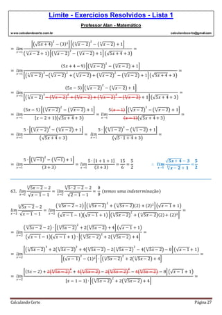 Limite - Exercícios Resolvidos - Lista 1
Professor Alan - Matemático
www.calculandocerto.com.br calculandocerto@gmail.com
Calculando Certo Página 27
= 𝑙𝑖𝑚
𝑥→1
[(√5𝑥 + 4)
2
− (3)2
][(√ 𝑥 − 2
3
)
2
− (√ 𝑥 − 2
3
) + 1]
( √ 𝑥 − 2
3
+ 1)[(√ 𝑥 − 2
3
)
2
− (√ 𝑥 − 2
3
) + 1] (√5𝑥 + 4 + 3)
=
= 𝑙𝑖𝑚
𝑥→1
(5𝑥 + 4 − 9)[(√ 𝑥 − 2
3
)
2
− (√ 𝑥 − 2
3
) + 1]
[(√ 𝑥 − 2
3
)
3
−(√ 𝑥 − 2
3
)
2
+ ( √ 𝑥 − 2
3
) + (√ 𝑥 − 2
3
)
2
− (√ 𝑥 − 2
3
) + 1](√5𝑥 + 4 + 3)
=
= 𝑙𝑖𝑚
𝑥→1
(5𝑥 − 5)[(√ 𝑥 − 2
3
)
2
− (√ 𝑥 − 2
3
) + 1]
[(√ 𝑥 − 2
3
)
3
− (√ 𝑥 − 2
3
)
2
+ (√ 𝑥 − 2
3
) + ( √ 𝑥 − 2
3
)
2
− (√ 𝑥 − 2
3
) + 1](√5𝑥 + 4 + 3)
=
= 𝑙𝑖𝑚
𝑥→1
(5𝑥 − 5)[(√ 𝑥 − 2
3
)
2
− (√ 𝑥 − 2
3
) + 1]
[ 𝑥 − 2 + 1](√5𝑥 + 4 + 3)
= 𝑙𝑖𝑚
𝑥→1
5( 𝑥 − 1) [(√ 𝑥 − 2
3
)
2
− (√ 𝑥 − 2
3
) + 1]
( 𝑥 − 1)(√5𝑥 + 4 + 3)
=
= 𝑙𝑖𝑚
𝑥→1
5 ∙ [(√ 𝑥 − 2
3
)
2
− (√ 𝑥 − 2
3
) + 1]
(√5𝑥 + 4 + 3)
= 𝑙𝑖𝑚
𝑥→1
5 ∙ [(√1− 2
3
)
2
− (√1 − 2
3
) + 1]
(√5 ∙ 1 + 4 + 3)
=
= 𝑙𝑖𝑚
𝑥→1
5 ∙ [(√−1
3
)
2
− (√−1
3
) + 1]
(3 + 3)
= 𝑙𝑖𝑚
𝑥→1
5 ∙ [1 + 1 + 1]
(3 + 3)
=
15
6
=
5
2
∴ 𝒍𝒊𝒎
𝒙→𝟏
√ 𝟓𝒙+ 𝟒 − 𝟑
√ 𝒙− 𝟐
𝟑
+ 𝟏
=
𝟓
𝟐
__________________________________________________________________________________________
63. 𝑙𝑖𝑚
𝑥→2
√5𝑥 − 2
3
− 2
√ 𝑥 − 1 − 1
= 𝑙𝑖𝑚
𝑥→2
√5 ∙ 2 − 2
3
− 2
√2 − 1 − 1
=
0
0
(𝑡𝑒𝑚𝑜𝑠 𝑢𝑚𝑎 𝑖𝑛𝑑𝑒𝑡𝑒𝑟𝑚𝑖𝑛𝑎çã𝑜)
𝑙𝑖𝑚
𝑥→2
√5𝑥 − 2
3
− 2
√ 𝑥 − 1 − 1
= 𝑙𝑖𝑚
𝑥→2
( √5𝑥 − 23
− 2) [(√5𝑥 − 23
)
2
+ (√5𝑥 − 23
)(2) + (2)2
](√ 𝑥 − 1 + 1)
(√ 𝑥 − 1 − 1)(√ 𝑥 − 1 + 1) [(√5𝑥 − 2
3
)
2
+ ( √5𝑥 − 2
3
)(2)+ (2)2]
=
= 𝑙𝑖𝑚
𝑥→2
( √5𝑥 − 2
3
− 2) ∙ [(√5𝑥 − 2
3
)
2
+ 2(√5𝑥 − 2
3
) + 4] (√ 𝑥 − 1 + 1)
(√ 𝑥 − 1 − 1)(√ 𝑥 − 1 + 1) ∙ [( √5𝑥 − 2
3
)
2
+ 2(√5𝑥 − 2
3
) + 4]
=
= 𝑙𝑖𝑚
𝑥→2
[(√5𝑥 − 2
3
)
3
+ 2(√5𝑥 − 2
3
)
2
+ 4(√5𝑥 − 2
3
) − 2(√5𝑥 − 2
3
)
2
− 4(√5𝑥 − 2
3
) − 8](√ 𝑥 − 1 + 1)
[(√ 𝑥 − 1)
2
− (1)2] ∙ [(√5𝑥 − 2
3
)
2
+ 2(√5𝑥 − 2
3
) + 4]
=
= 𝑙𝑖𝑚
𝑥→2
[(5𝑥 − 2) + 2(√5𝑥 − 2
3
)
2
+ 4(√5𝑥 − 2
3
) − 2(√5𝑥 − 2
3
)
2
− 4(√5𝑥 − 2
3
) − 8](√ 𝑥 − 1 + 1)
[ 𝑥 − 1 − 1] ∙ [(√5𝑥 − 2
3
)
2
+ 2(√5𝑥 − 2
3
) + 4]
=
 