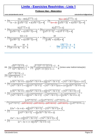 Limite - Exercícios Resolvidos - Lista 1
Professor Alan - Matemático
www.calculandocerto.com.br calculandocerto@gmail.com
Calculando Certo Página 28
= 𝑙𝑖𝑚
𝑥→2
(5𝑥 − 10)(√ 𝑥 − 1 + 1)
( 𝑥 − 2) ∙ [(√5𝑥 − 2
3
)
2
+ 2(√5𝑥 − 2
3
) + 4]
= 𝑙𝑖𝑚
𝑥→2
5( 𝑥 − 2)(√ 𝑥 − 1 + 1)
( 𝑥 − 2) ∙ [(√5𝑥 − 2
3
)
2
+ 2(√5𝑥 − 2
3
) + 4]
=
= 𝑙𝑖𝑚
𝑥→2
5(√ 𝑥 − 1 + 1)
[(√5𝑥 − 2
3
)
2
+ 2(√5𝑥 − 2
3
) + 4]
= 𝑙𝑖𝑚
𝑥→2
5(√2 − 1 + 1)
[(√5∙ 2 − 2
3
)
2
+ 2(√5 ∙ 2 − 2
3
) + 4]
=
= 𝑙𝑖𝑚
𝑥→2
5(1 + 1)
[(√10 − 2
3
)
2
+ 2(√10− 2
3
) + 4]
= = 𝑙𝑖𝑚
𝑥→2
10
[(√8
3
)
2
+ 2(√8
3
)+ 4]
=
= 𝑙𝑖𝑚
𝑥→2
10
[4 + 4 + 4]
=
10
12
=
5
6
∴ 𝒍𝒊𝒎
𝒙→𝟐
√ 𝟓𝒙 − 𝟐
𝟑
− 𝟐
√ 𝒙 − 𝟏 − 𝟏
=
𝟓
𝟔
__________________________________________________________________________________________
64. 𝑙𝑖𝑚
𝑥→1
√3𝑥3 − 5𝑥 + 6 − 2
√𝑥2 − 3𝑥 + 1
3
+ 1
= 𝑙𝑖𝑚
𝑥→2
√3 ∙ (1)3 − 5 ∙ (1) + 6 − 2
√(1)2 − 3 ∙ (1)+ 1
3
+ 1
=
0
0
(𝑡𝑒𝑚𝑜𝑠 𝑢𝑚𝑎 𝑖𝑛𝑑𝑒𝑡𝑒𝑟𝑚𝑖𝑛𝑎çã𝑜)
𝑙𝑖𝑚
𝑥→1
√3𝑥3 − 5𝑥 + 6 − 2
√𝑥2 − 3𝑥 + 1
3
+ 1
=
= 𝑙𝑖𝑚
𝑥→1
(√3𝑥3 − 5𝑥 + 6 − 2)(√3𝑥3 − 5𝑥 + 6 + 2)[(√𝑥2 − 3𝑥 + 1
3
)
2
− ( √𝑥2 − 3𝑥 + 1
3
)(1) + (1)2
]
(√𝑥2 − 3𝑥 + 1
3
+ 1)[(√𝑥2 − 3𝑥 + 1
3
)
2
− (√𝑥2 − 3𝑥 + 1
3
)(1) + (1)2](√3𝑥3 − 5𝑥 + 6 + 2)
=
= 𝑙𝑖𝑚
𝑥→1
(√3𝑥3 − 5𝑥 + 6 − 2)(√3𝑥3 − 5𝑥 + 6 + 2)[(√𝑥2 − 3𝑥 + 1
3
)
2
− ( √𝑥2 − 3𝑥 + 1
3
) + 1]
(√𝑥2 − 3𝑥 + 1
3
+ 1)[(√𝑥2 − 3𝑥 + 1
3
)
2
− (√𝑥2 − 3𝑥 + 1
3
) + 1] (√3𝑥3 − 5𝑥 + 6 + 2)
=
= 𝑙𝑖𝑚
𝑥→1
[(√3𝑥3 − 5𝑥 + 6)
2
− (2)2
][(√𝑥2 − 3𝑥 + 1
3
)
2
− (√𝑥2 − 3𝑥 + 1
3
) + 1]
[(√𝑥2
− 3𝑥 + 1
3
)
3
− (√𝑥2
− 3𝑥 + 1
3
)
3
+ (√𝑥2
− 3𝑥 + 1
3
) + (√𝑥2
− 3𝑥 + 1
3
)
2
− (√𝑥2
− 3𝑥 + 1
3
) + 1](√3𝑥3
− 5𝑥 + 6 + 2)
=
= 𝑙𝑖𝑚
𝑥→1
[(3𝑥3
− 5𝑥 + 6) − 4] [(√𝑥2 − 3𝑥 + 1
3
)
2
− (√𝑥2 − 3𝑥 + 1
3
) + 1]
[(√𝑥2 − 3𝑥 + 1
3
)
3
+ 1](√3𝑥3 − 5𝑥 + 6 + 2)
=
= 𝑙𝑖𝑚
𝑥→1
(3𝑥3
− 5𝑥 + 2)[(√𝑥2 − 3𝑥 + 1
3
)
2
− (√𝑥2 − 3𝑥 + 1
3
) + 1]
[ 𝑥2 − 3𝑥 + 1 + 1](√3𝑥3 − 5𝑥 + 6 + 2)
=
 