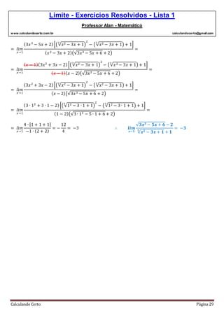 Limite - Exercícios Resolvidos - Lista 1
Professor Alan - Matemático
www.calculandocerto.com.br calculandocerto@gmail.com
Calculando Certo Página 29
= 𝑙𝑖𝑚
𝑥→1
(3𝑥3
− 5𝑥 + 2)[(√𝑥2 − 3𝑥 + 1
3
)
2
− (√𝑥2 − 3𝑥 + 1
3
) + 1]
( 𝑥2 − 3𝑥 + 2)(√3𝑥3 − 5𝑥 + 6 + 2)
=
= 𝑙𝑖𝑚
𝑥→1
( 𝑥 − 1)(3𝑥2
+ 3𝑥 − 2)[(√𝑥2 − 3𝑥 + 1
3
)
2
− (√𝑥2 − 3𝑥 + 1
3
) + 1]
( 𝑥 − 1)( 𝑥 − 2)(√3𝑥3 − 5𝑥 + 6 + 2)
=
= 𝑙𝑖𝑚
𝑥→1
(3𝑥2
+ 3𝑥 − 2)[(√𝑥2 − 3𝑥 + 1
3
)
2
− (√𝑥2 − 3𝑥 + 1
3
) + 1]
( 𝑥 − 2)(√3𝑥3 − 5𝑥 + 6 + 2)
=
= 𝑙𝑖𝑚
𝑥→1
(3 ∙ 12
+ 3 ∙ 1 − 2)[(√12 − 3 ∙ 1 + 1
3
)
2
− (√12 − 3 ∙ 1 + 1
3
) + 1]
(1 − 2)(√3∙ 13 − 5 ∙ 1 + 6 + 2)
=
= 𝑙𝑖𝑚
𝑥→1
4 ∙ [1 + 1 + 1]
−1 ∙ (2 + 2)
= −
12
4
= −3 ∴ 𝒍𝒊𝒎
𝒙→𝟏
√𝟑𝒙 𝟑 − 𝟓𝒙 + 𝟔 − 𝟐
√𝒙 𝟐 − 𝟑𝒙 + 𝟏
𝟑
+ 𝟏
= −𝟑
 