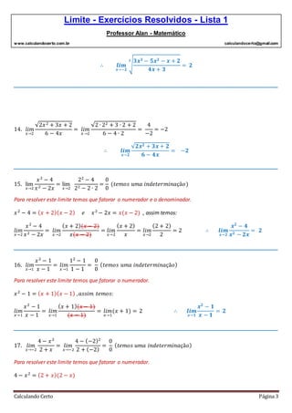 Limite - Exercícios Resolvidos - Lista 1
Professor Alan - Matemático
www.calculandocerto.com.br calculandocerto@gmail.com
Calculando Certo Página 3
∴ 𝒍𝒊𝒎
𝒙→−𝟐
√
𝟑𝒙 𝟑 − 𝟓𝒙 𝟐 − 𝒙 + 𝟐
𝟒𝒙 + 𝟑
𝟑
= 𝟐
__________________________________________________________________________________________
14. 𝑙𝑖𝑚
𝑥→2
√2𝑥2 + 3𝑥 + 2
6 − 4𝑥
= 𝑙𝑖𝑚
𝑥→2
√2 ∙ 22 + 3 ∙ 2 + 2
6 − 4 ∙ 2
=
4
−2
= −2
∴ 𝒍𝒊𝒎
𝒙→𝟐
√𝟐𝒙 𝟐 + 𝟑𝒙 + 𝟐
𝟔 − 𝟒𝒙
= −𝟐
__________________________________________________________________________________________
15. lim
𝑥→2
𝑥2
− 4
𝑥2 − 2𝑥
= lim
𝑥→2
22
− 4
22 − 2 ∙ 2
=
0
0
(𝑡𝑒𝑚𝑜𝑠 𝑢𝑚𝑎 𝑖𝑛𝑑𝑒𝑡𝑒𝑟𝑚𝑖𝑛𝑎çã𝑜)
Para resolver este limite temos que fatorar o numerador e o denominador.
𝑥2
− 4 = ( 𝑥 + 2)( 𝑥 − 2) 𝑒 𝑥2
− 2𝑥 = 𝑥(𝑥 − 2) , assim temos:
𝑙𝑖𝑚
𝑥→2
𝑥2
− 4
𝑥2 − 2𝑥
= 𝑙𝑖𝑚
𝑥→2
( 𝑥 + 2)(𝑥 − 2)
𝑥(𝑥 − 2)
= 𝑙𝑖𝑚
𝑥→2
( 𝑥 + 2)
𝑥
= 𝑙𝑖𝑚
𝑥→2
(2 + 2)
2
= 2 ∴ 𝒍𝒊𝒎
𝒙→𝟐
𝒙 𝟐
− 𝟒
𝒙 𝟐 − 𝟐𝒙
= 𝟐
__________________________________________________________________________________________
16. 𝑙𝑖𝑚
𝑥→1
𝑥2
− 1
𝑥 − 1
= 𝑙𝑖𝑚
𝑥→1
12
− 1
1 − 1
=
0
0
( 𝑡𝑒𝑚𝑜𝑠 𝑢𝑚𝑎 𝑖𝑛𝑑𝑒𝑡𝑒𝑟𝑚𝑖𝑛𝑎çã𝑜)
Para resolver este limite temos que fatorar o numerador.
𝑥2
− 1 = ( 𝑥 + 1)( 𝑥 − 1) , 𝑎𝑠𝑠𝑖𝑚 𝑡𝑒𝑚𝑜𝑠:
𝑙𝑖𝑚
𝑥→1
𝑥2
− 1
𝑥 − 1
= 𝑙𝑖𝑚
𝑥→1
( 𝑥 + 1)(𝑥 − 1)
(𝑥 − 1)
= 𝑙𝑖𝑚
𝑥→1
(𝑥 + 1) = 2 ∴ 𝒍𝒊𝒎
𝒙→𝟏
𝒙 𝟐
− 𝟏
𝒙 − 𝟏
= 𝟐
__________________________________________________________________________________________
17. 𝑙𝑖𝑚
𝑥→−2
4 − 𝑥2
2 + 𝑥
= 𝑙𝑖𝑚
𝑥→−2
4 − (−2)2
2 + (−2)
=
0
0
( 𝑡𝑒𝑚𝑜𝑠 𝑢𝑚𝑎 𝑖𝑛𝑑𝑒𝑡𝑒𝑟𝑚𝑖𝑛𝑎çã𝑜)
Para resolver este limite temos que fatorar o numerador.
4 − 𝑥2
= (2 + 𝑥)(2 − 𝑥)
 
