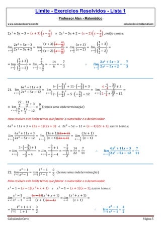 Limite - Exercícios Resolvidos - Lista 1
Professor Alan - Matemático
www.calculandocerto.com.br calculandocerto@gmail.com
Calculando Certo Página 5
2𝑥2
+ 5𝑥 − 3 = ( 𝑥 + 3)(𝑥 −
1
2
) 𝑒 2𝑥2
− 5𝑥 + 2 = ( 𝑥 − 2)(𝑥 −
1
2
) , 𝑒𝑛𝑡ã𝑜 𝑡𝑒𝑚𝑜𝑠:
𝑙𝑖𝑚
𝑥→
1
2
2𝑥2
+ 5𝑥 − 3
2𝑥2 − 5𝑥 + 2
= 𝑙𝑖𝑚
𝑥→
1
2
( 𝑥 + 3) (𝑥 −
1
2
)
( 𝑥 − 2) (𝑥 −
1
2
)
= 𝑙𝑖𝑚
𝑥→
1
2
( 𝑥 + 3)
( 𝑥 − 2)
= 𝑙𝑖𝑚
𝑥→
1
2
(
1
2
+ 3)
(
1
2
− 2)
=
= 𝑙𝑖𝑚
𝑥→
1
2
(
1
2
+ 3)
(
1
2
− 2)
= 𝑙𝑖𝑚
𝑥→
1
2
7
2
−
3
2
= −
14
6
= −
7
3
∴ 𝒍𝒊𝒎
𝒙 →
𝟏
𝟐
𝟐𝒙 𝟐
+ 𝟓𝒙 − 𝟑
𝟐𝒙 𝟐 − 𝟓𝒙 + 𝟐
= −
𝟕
𝟑
__________________________________________________________________________________________
21. lim
𝑥→−
3
2
6𝑥2
+ 11𝑥 + 3
2𝑥2 − 5𝑥 − 12
= lim
𝑥→−
3
2
6 ∙ (−
3
2
)
2
+ 11 ∙ (−
3
2
) + 3
2 ∙ (−
3
2
)
2
− 5 ∙ (−
3
2
) − 12
= lim
𝑥→−
3
2
6 ∙
9
4
−
33
2
+ 3
2 ∙
9
4
+
15
2
− 12
=
= lim
𝑥→−
3
2
27
2
−
33
2
+ 3
9
2
+
15
2
− 12
=
0
0
( 𝑡𝑒𝑚𝑜𝑠 𝑢𝑚𝑎 𝑖𝑛𝑑𝑒𝑡𝑒𝑟𝑚𝑖𝑛𝑎çã𝑜)
Para resolver este limite temos que fatorar o numerador e o denominador.
6𝑥2
+ 11𝑥 + 3 = (3𝑥 + 1)(2𝑥 + 3) 𝑒 2𝑥2
− 5𝑥 − 12 = ( 𝑥 − 4)(2𝑥 + 3), 𝑎𝑠𝑠𝑖𝑚 𝑡𝑒𝑚𝑜𝑠:
𝑙𝑖𝑚
𝑥→−
3
2
6𝑥2
+ 11𝑥 + 3
2𝑥2 − 5𝑥 − 12
= 𝑙𝑖𝑚
𝑥→−
3
2
(3𝑥 + 1)(2𝑥 + 3)
( 𝑥 − 4)(2𝑥 + 3)
= 𝑙𝑖𝑚
𝑥→−
3
2
(3𝑥 + 1)
( 𝑥 − 4)
=
= 𝑙𝑖𝑚
𝑥→−
3
2
3 ∙ (−
3
2
) + 1
−
3
2
− 4
= 𝑙𝑖𝑚
𝑥→−
3
2
−
9
2
+ 1
−
3
2
− 4
=
−
7
2
−
11
2
=
14
22
=
7
11
∴ 𝒍𝒊𝒎
𝒙→−
𝟑
𝟐
𝟔𝒙 𝟐
+ 𝟏𝟏𝒙 + 𝟑
𝟐𝒙 𝟐 − 𝟓𝒙 − 𝟏𝟐
=
𝟕
𝟏𝟏
__________________________________________________________________________________________
22. 𝑙𝑖𝑚
𝑥→1
𝑥3
− 1
𝑥2 − 1
= 𝑙𝑖𝑚
𝑥→1
13
− 1
12 − 1
=
0
0
(𝑡𝑒𝑚𝑜𝑠 𝑢𝑚𝑎 𝑖𝑛𝑑𝑒𝑡𝑒𝑟𝑚𝑖𝑛𝑎çã𝑜)
Para resolver este limite temos que fatorar o numerador e o denominador.
𝑥3
− 1 = ( 𝑥 − 1)( 𝑥2
+ 𝑥 + 1) 𝑒 𝑥2
− 1 = ( 𝑥 + 1)( 𝑥 − 1), 𝑎𝑠𝑠𝑖𝑚 𝑡𝑒𝑚𝑜𝑠:
𝑙𝑖𝑚
𝑥→1
𝑥3
− 1
𝑥2 − 1
= 𝑙𝑖𝑚
𝑥→1
( 𝑥 − 1)( 𝑥2
+ 𝑥 + 1)
( 𝑥 + 1)( 𝑥 − 1)
= 𝑙𝑖𝑚
𝑥→1
( 𝑥2
+ 𝑥 + 1)
( 𝑥 + 1)
=
= 𝑙𝑖𝑚
𝑥→1
12
+ 1 + 1
1 + 1
=
3
2
∴ 𝒍𝒊𝒎
𝒙→𝟏
𝒙 𝟑
− 𝟏
𝒙 𝟐 − 𝟏
=
𝟑
𝟐
 