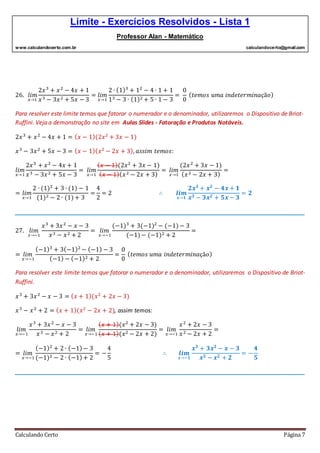 Limite - Exercícios Resolvidos - Lista 1
Professor Alan - Matemático
www.calculandocerto.com.br calculandocerto@gmail.com
Calculando Certo Página 7
26. 𝑙𝑖𝑚
𝑥→1
2𝑥3
+ 𝑥2
− 4𝑥 + 1
𝑥3 − 3𝑥2 + 5𝑥 − 3
= 𝑙𝑖𝑚
𝑥→1
2 ∙ (1)3
+ 12
− 4 ∙ 1 + 1
13 − 3 ∙ (1)2 + 5 ∙ 1 − 3
=
0
0
( 𝑡𝑒𝑚𝑜𝑠 𝑢𝑚𝑎 𝑖𝑛𝑑𝑒𝑡𝑒𝑟𝑚𝑖𝑛𝑎çã𝑜)
Para resolver este limite temos que fatorar o numerador e o denominador, utilizaremos o Dispositivo de Briot-
Ruffini. Veja a demonstração no site em Aulas Slides - Fatoração e Produtos Notáveis.
2𝑥3
+ 𝑥2
− 4𝑥 + 1 = ( 𝑥 − 1)(2𝑥2
+ 3𝑥 − 1)
𝑥3
− 3𝑥2
+ 5𝑥 − 3 = ( 𝑥 − 1)( 𝑥2
− 2𝑥 + 3), 𝑎𝑠𝑠𝑖𝑚 𝑡𝑒𝑚𝑜𝑠:
𝑙𝑖𝑚
𝑥→1
2𝑥3
+ 𝑥2
− 4𝑥 + 1
𝑥3 − 3𝑥2 + 5𝑥 − 3
= 𝑙𝑖𝑚
𝑥→1
( 𝑥 − 1)(2𝑥2
+ 3𝑥 − 1)
( 𝑥 − 1)( 𝑥2 − 2𝑥 + 3)
= 𝑙𝑖𝑚
𝑥→1
(2𝑥2
+ 3𝑥 − 1)
( 𝑥2 − 2𝑥 + 3)
=
= 𝑙𝑖𝑚
𝑥→1
2 ∙ (1)2
+ 3 ∙ (1) − 1
(1)2 − 2 ∙ (1)+ 3
=
4
2
= 2 ∴ 𝒍𝒊𝒎
𝒙→𝟏
𝟐𝒙 𝟑
+ 𝒙 𝟐
− 𝟒𝒙 + 𝟏
𝒙 𝟑 − 𝟑𝒙 𝟐 + 𝟓𝒙 − 𝟑
= 𝟐
__________________________________________________________________________________________
27. 𝑙𝑖𝑚
𝑥→−1
𝑥3
+ 3𝑥2
− 𝑥 − 3
𝑥3 − 𝑥2 + 2
= 𝑙𝑖𝑚
𝑥→−1
(−1)3
+ 3(−1)2
− (−1)− 3
(−1)− (−1)2 + 2
=
= 𝑙𝑖𝑚
𝑥→−1
(−1)3
+ 3(−1)2
− (−1) − 3
(−1) − (−1)2 + 2
=
0
0
( 𝑡𝑒𝑚𝑜𝑠 𝑢𝑚𝑎 𝑖𝑛𝑑𝑒𝑡𝑒𝑟𝑚𝑖𝑛𝑎çã𝑜)
Para resolver este limite temos que fatorar o numerador e o denominador, utilizaremos o Dispositivo de Briot-
Ruffini.
𝑥3
+ 3𝑥2
− 𝑥 − 3 = ( 𝑥 + 1)(𝑥2
+ 2𝑥 − 3)
𝑥3
− 𝑥2
+ 2 = ( 𝑥 + 1)(𝑥2
− 2𝑥 + 2), assim temos:
𝑙𝑖𝑚
𝑥→−1
𝑥3
+ 3𝑥2
− 𝑥 − 3
𝑥3 − 𝑥2 + 2
= 𝑙𝑖𝑚
𝑥→−1
( 𝑥 + 1)(𝑥2
+ 2𝑥 − 3)
( 𝑥 + 1)(𝑥2 − 2𝑥 + 2)
= 𝑙𝑖𝑚
𝑥→−1
𝑥2
+ 2𝑥 − 3
𝑥2 − 2𝑥 + 2
=
= 𝑙𝑖𝑚
𝑥→−1
(−1)2
+ 2 ∙ (−1)− 3
(−1)2 − 2 ∙ (−1)+ 2
= −
4
5
∴ 𝒍𝒊𝒎
𝒙→−𝟏
𝒙 𝟑
+ 𝟑𝒙 𝟐
− 𝒙 − 𝟑
𝒙 𝟑 − 𝒙 𝟐 + 𝟐
= −
𝟒
𝟓
__________________________________________________________________________________________
 