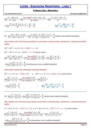 Limite - Exercícios Resolvidos - Lista 1
Professor Alan - Matemático
www.calculandocerto.com.br calculandocerto@gmail.com
Calculando Certo Página 9
𝑙𝑖𝑚
𝑥→2
𝑥4
− 10𝑥 + 4
𝑥3 − 2𝑥2
= 𝑙𝑖𝑚
𝑥→2
( 𝑥 − 2)(𝑥3
+ 2𝑥2
+ 4𝑥 − 2)
( 𝑥 − 2) 𝑥2
= 𝑙𝑖𝑚
𝑥→2
𝑥3
+ 2𝑥2
+ 4𝑥 − 2
𝑥2
=
= 𝑙𝑖𝑚
𝑥→2
23
+ 2 ∙ 22
+ 4 ∙ 2 − 2
22
=
22
4
=
11
2
∴ 𝒍𝒊𝒎
𝒙→𝟐
𝒙 𝟒
− 𝟏𝟎𝒙 + 𝟒
𝒙 𝟑 − 𝟐𝒙 𝟐
=
𝟏𝟏
𝟐
__________________________________________________________________________________________
31. 𝑙𝑖𝑚
𝑥→1
3𝑥3
− 4𝑥2
− 𝑥 + 2
2𝑥3 − 3𝑥2 + 1
= 𝑙𝑖𝑚
𝑥→1
3 ∙ (1)3
− 4 ∙ (1)2
− 1 + 2
2 ∙ (1)2 − 3 ∙ (1)2 + 1
=
0
0
(𝑡𝑒𝑚𝑜𝑠 𝑢𝑚𝑎 𝑖𝑛𝑑𝑒𝑡𝑒𝑟𝑚𝑖𝑛𝑎çã𝑜)
Para resolver este limite temos que fatorar o numerador e o denominador, utilizaremos o Dispositivo de Briot-
Ruffini.
3𝑥3
− 4𝑥2
− 𝑥 + 2 = ( 𝑥 − 1)(3𝑥2
− 𝑥 − 2)
2𝑥3
− 3𝑥2
+ 1 = ( 𝑥 − 1)(2𝑥2
− 𝑥 − 1), 𝑎𝑠𝑠𝑖𝑚 𝑡𝑒𝑚𝑜𝑠:
𝑙𝑖𝑚
𝑥→1
3𝑥3
− 4𝑥2
− 𝑥 + 2
2𝑥3 − 3𝑥2 + 1
= 𝑙𝑖𝑚
𝑥→1
( 𝑥 − 1)(3𝑥2
− 𝑥 − 2)
( 𝑥 − 1)(2𝑥2 − 𝑥 − 1)
= 𝑙𝑖𝑚
𝑥→1
3𝑥2
− 𝑥 − 2
2𝑥2 − 𝑥 − 1
=
= 𝑙𝑖𝑚
𝑥→1
3 ∙ (1)2
− 1 − 2
2 ∙ (1)2 − 1 − 1
=
0
0
(𝑐𝑜𝑛𝑡𝑖𝑛𝑢𝑎𝑚𝑜𝑠 𝑐𝑜𝑚 𝑎 𝑖𝑛𝑑𝑒𝑡𝑒𝑟𝑚𝑖𝑛𝑎çã𝑜)
Vamos fazer novamente a fatoração utilizando Bhaskara.
3𝑥2
− 𝑥 − 2 = ( 𝑥 − 1)(3𝑥 + 2) 𝑒 2𝑥2
− 𝑥 − 1 = ( 𝑥 − 1)(2𝑥 + 1), 𝑎𝑠𝑠𝑖𝑚 𝑡𝑒𝑚𝑜𝑠:
𝑙𝑖𝑚
𝑥→1
3𝑥2
− 𝑥 − 2
2𝑥2 − 𝑥 − 1
= 𝑙𝑖𝑚
𝑥→1
( 𝑥 − 1)(3𝑥 + 2)
( 𝑥 − 1)(2𝑥 + 1)
= 𝑙𝑖𝑚
𝑥→1
3𝑥 + 2
2𝑥 + 1
=
= 𝑙𝑖𝑚
𝑥→1
3 ∙ 1 + 2
2 ∙ 1 + 1
=
5
3
∴ 𝒍𝒊𝒎
𝒙→𝟏
𝟑𝒙 𝟑
− 𝟒𝒙 𝟐
− 𝒙 + 𝟐
𝟐𝒙 𝟑 − 𝟑𝒙 𝟐 + 𝟏
=
𝟓
𝟑
__________________________________________________________________________________________
32. 𝑙𝑖𝑚
𝑥→1
𝑥3
− 3𝑥 + 2
𝑥4 − 4𝑥 + 3
= 𝑙𝑖𝑚
𝑥→1
(1)3
− 3 ∙ (1) + 2
(1)4 − 4 ∙ (1) + 3
=
0
0
(𝑡𝑒𝑚𝑜𝑠 𝑢𝑚𝑎 𝑖𝑛𝑑𝑒𝑡𝑒𝑟𝑚𝑖𝑛𝑎çã𝑜)
Para resolver este limite temos que fatorar o numerador e o denominador, utilizaremos o Dispositivo de Briot-
Ruffini.
𝑥3
− 3𝑥 + 2 = ( 𝑥 − 1)( 𝑥2
+ 𝑥 − 2) 𝑒 𝑥4
− 4𝑥 + 3 = ( 𝑥 − 1)( 𝑥3
+ 𝑥2
+ 𝑥 − 3), 𝑎𝑠𝑠𝑖𝑚 𝑡𝑒𝑚𝑜𝑠:
𝑙𝑖𝑚
𝑥→1
𝑥3
− 3𝑥 + 2
𝑥4 − 4𝑥 + 3
= 𝑙𝑖𝑚
𝑥→1
( 𝑥 − 1)( 𝑥2
+ 𝑥 − 2)
( 𝑥 − 1)( 𝑥3 + 𝑥2 + 𝑥 − 3)
= 𝑙𝑖𝑚
𝑥→1
𝑥2
+ 𝑥 − 2
𝑥3 + 𝑥2 + 𝑥 − 3
=
= 𝑙𝑖𝑚
𝑥→1
(1)2
+ 1 − 2
(1)3 + (1)2 + 1 − 3
=
0
0
(𝑐𝑜𝑛𝑡𝑖𝑛𝑢𝑎𝑚𝑜𝑠 𝑐𝑜𝑚 𝑎 𝑖𝑛𝑑𝑒𝑡𝑒𝑟𝑚𝑖𝑛𝑎çã𝑜)
 