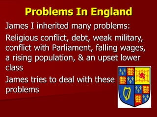 Problems In England James I inherited many problems: Religious conflict, debt, weak military, conflict with Parliament, falling wages, a rising population, & an upset lower class James tries to deal with these problems 