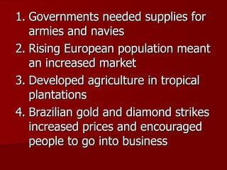 Governments needed supplies for armies and navies Rising European population meant an increased market Developed agriculture in tropical plantations Brazilian gold and diamond strikes increased prices and encouraged people to go into business 