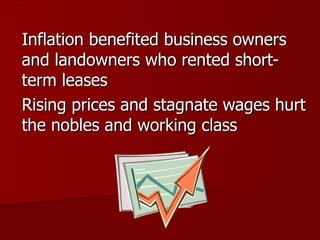 Inflation benefited business owners and landowners who rented short-term leases Rising prices and stagnate wages hurt the nobles and working class 