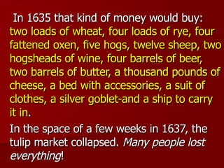 In 1635 that kind of money would buy:  two loads of wheat, four loads of rye, four fattened oxen, five hogs, twelve sheep, two hogsheads of wine, four barrels of beer, two barrels of butter, a thousand pounds of cheese, a bed with accessories, a suit of clothes, a silver goblet-and a ship to carry it in .  In the space of a few weeks in 1637, the tulip market collapsed.  Many people lost everything ! 