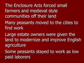 The Enclosure Acts forced small farmers and medieval style communities off their land Many peasants moved to the cities to find work Large estate owners were given the land to modernize and improve English agriculture Some peasants stayed to work as low paid laborers 