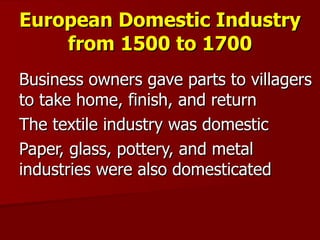 European Domestic Industry from 1500 to 1700 Business owners gave parts to villagers to take home, finish, and return The textile industry was domestic Paper, glass, pottery, and metal industries were also domesticated 
