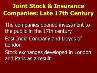Joint Stock & Insurance Companies: Late 17th Century The companies opened investment to the public in the 17th century East India Company and Lloyds of London Stock exchanges developed in London and Paris as a result 