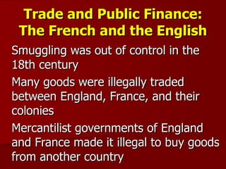 Trade and Public Finance: The French and the English Smuggling was out of control in the 18th century Many goods were illegally traded between England, France, and their colonies Mercantilist governments of England and France made it illegal to buy goods from another country  