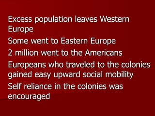 Excess population leaves Western Europe Some went to Eastern Europe 2 million went to the Americans Europeans who traveled to the colonies gained easy upward social mobility Self reliance in the colonies was encouraged 