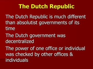 The Dutch Republic The Dutch Republic is much different than absolutist governments of its time The Dutch government was decentralized The power of one office or individual was checked by other offices & individuals 