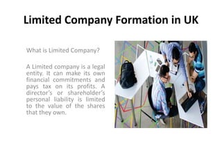 Limited Company Formation in UK
What is Limited Company?
A Limited company is a legal
entity. It can make its own
financial commitments and
pays tax on its profits. A
director’s or shareholder’s
personal liability is limited
to the value of the shares
that they own.
 