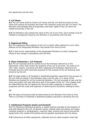 this Agreement and the Acts
4. LLP Name
4.1 The LLP name shall be [Insert LLP name] and the LLP shall be known by that
name and conduct its business and enter into contracts using only the LLP name. The
Members acknowledge that all proprietary and other rights in the LLP name are
vested exclusively in the LLP.
4.2 The Members may change the name of the LLP at any time. Such change must be
notified to Companies House by the Members in accordance with the Acts.
5. Registered Office
5.1 The registered office address of the LLP is [Insert office address] or such other
address as the Designated Members may decide from time to time.
5.2 It shall be the responsibility of the Designated Members to notify Companies
House of any change in accordance with the Acts.
6. Place of Business / LLP Property
6.1 The LLP business shall be carried out at the Premises referred to in this
Agreement, which shall remain the property of the LLP at all times. The costs of all
rent, rates, repairs, insurance and other outgoings and expenses relating to the
Premises and any other premises acquired for the purpose of the LLP business shall
be borne by the LLP.
6.2 The legal estate in all freehold or leasehold properties acquired for the purpose of
the LLP shall be vested in the Members upon trust for sale, or in some of the
Members as trustees for all the remaining Members. The net proceeds of sale and the
rents and profits until sale shall form part of the assets of the LLP. The trustees shall
be indemnified by the LLP against the rent and other outgoings in respect of the
properties and the costs and expenses of observing the covenants relating to them.
OR
6.1 The place of business shall be determined by the Members from time to time.
There is currently no freehold or leasehold property acquired or owned by the LLP.
7. Intellectual Property Assets and Goodwill
7.1 The following intellectual property or assets shall be included as the property of
and shall belong to the LLP; all domain names, website data and coding, all images
(whether graphics or photographs), customer data, existing and future commercial
agreements with outside third parties and all goodwill associated with the above.
7.2 Furthermore all office equipment, materials and any other property shall also
 