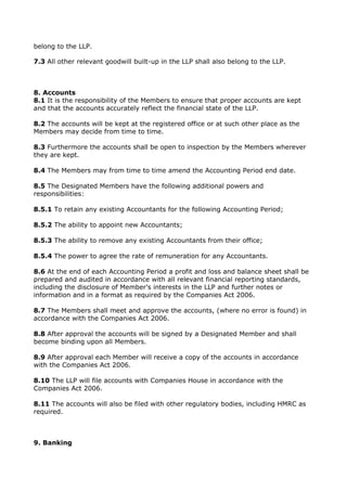 belong to the LLP.
7.3 All other relevant goodwill built-up in the LLP shall also belong to the LLP.
8. Accounts
8.1 It is the responsibility of the Members to ensure that proper accounts are kept
and that the accounts accurately reflect the financial state of the LLP.
8.2 The accounts will be kept at the registered office or at such other place as the
Members may decide from time to time.
8.3 Furthermore the accounts shall be open to inspection by the Members wherever
they are kept.
8.4 The Members may from time to time amend the Accounting Period end date.
8.5 The Designated Members have the following additional powers and
responsibilities:
8.5.1 To retain any existing Accountants for the following Accounting Period;
8.5.2 The ability to appoint new Accountants;
8.5.3 The ability to remove any existing Accountants from their office;
8.5.4 The power to agree the rate of remuneration for any Accountants.
8.6 At the end of each Accounting Period a profit and loss and balance sheet shall be
prepared and audited in accordance with all relevant financial reporting standards,
including the disclosure of Member’s interests in the LLP and further notes or
information and in a format as required by the Companies Act 2006.
8.7 The Members shall meet and approve the accounts, (where no error is found) in
accordance with the Companies Act 2006.
8.8 After approval the accounts will be signed by a Designated Member and shall
become binding upon all Members.
8.9 After approval each Member will receive a copy of the accounts in accordance
with the Companies Act 2006.
8.10 The LLP will file accounts with Companies House in accordance with the
Companies Act 2006.
8.11 The accounts will also be filed with other regulatory bodies, including HMRC as
required.
9. Banking
 