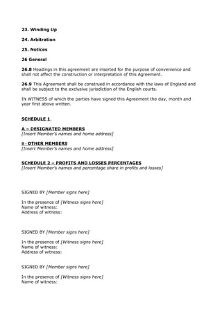 23. Winding Up
24. Arbitration
25. Notices
26 General
26.8 Headings in this agreement are inserted for the purpose of convenience and
shall not affect the construction or interpretation of this Agreement.
26.9 This Agreement shall be construed in accordance with the laws of England and
shall be subject to the exclusive jurisdiction of the English courts.
IN WITNESS of which the parties have signed this Agreement the day, month and
year first above written.
SCHEDULE 1
A – DESIGNATED MEMBERS
[Insert Member’s names and home address]
B - OTHER MEMBERS
[Insert Member’s names and home address]
SCHEDULE 2 – PROFITS AND LOSSES PERCENTAGES
[Insert Member’s names and percentage share in profits and losses]
SIGNED BY [Member signs here]
In the presence of [Witness signs here]
Name of witness:
Address of witness:
SIGNED BY [Member signs here]
In the presence of [Witness signs here]
Name of witness:
Address of witness:
SIGNED BY [Member signs here]
In the presence of [Witness signs here]
Name of witness:
 