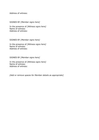 Address of witness:
SIGNED BY [Member signs here]
In the presence of [Witness signs here]
Name of witness:
Address of witness:
SIGNED BY [Member signs here]
In the presence of [Witness signs here]
Name of witness:
Address of witness:
SIGNED BY [Member signs here]
In the presence of [Witness signs here]
Name of witness:
Address of witness:
[Add or remove spaces for Member details as appropriate]
 