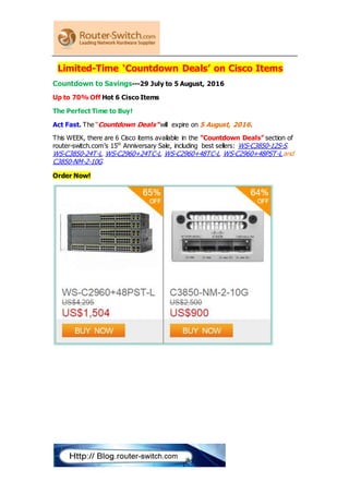 Limited-Time ‘Countdown Deals’ on Cisco Items
Countdown to Savings---29 July to 5 August, 2016
Up to 70% Off Hot 6 Cisco Items
The Perfect Time to Buy!
Act Fast. The “Countdown Deals” will expire on 5 August, 2016.
This WEEK, there are 6 Cisco items available in the "Countdown Deals" section of
router-switch.com’s 15th
Anniversary Sale, including best sellers: WS-C3850-12S-S,
WS-C3850-24T-L, WS-C2960+24TC-L, WS-C2960+48TC-L, WS-C2960+48PST-L and
C3850-NM-2-10G.
Order Now!
 