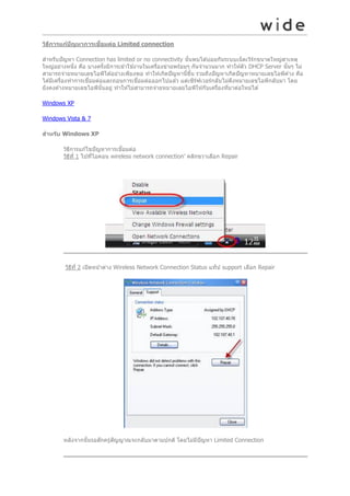 ่
วิธการแก้ปญหาการเชือมต่อ Limited connection
ี
ั
สำหรับปั ญหำ Connection has limited or no connectivity นันพบได ้บ่อยกันระบบเน็ ตเวิรกขนำดใหญ่สำเหตุ
้
์
ใหญ่อย่ำงหนึง คือ บำงครังมีกำรเข ้ำใช ้งำนในเครืองข่ำยพร ้อมๆ กันจำนวนมำก ทำให ้ตัว DHCP Server นันๆ ไม่
่
้
่
้
สำมำรถจ่ำยหมำยเลขไอพีได ้อย่ำงเพียงพอ ทำให ้เกิดปั ญหำนีขน รวมถึงปั ญหำเกิดปั ญหำหมำยเลขไอพีค ้ำง คือ
้ ึ้
่
่
ได ้มีเครืองทำกำรเชือมต่อและถอนกำรเชือมต่อออกไปแล ้ว แต่เซิรฟเวอร์กลับไม่ดงหมำยเลขไอพีกลับมำ โดย
่
์
ึ
ยังคงค ้ำงหมำยเลขไอพีนันอยู่ ทำให ้ไม่สำมำรถจ่ำยหมำยเลยไอพีให ้กับเครืองทีมำต่อใหม่ได ้
้
่
่
Windows XP
Windows Vista & 7
สาหร ับ Windows XP
่
วิธกำรแก ้ไขปั ญหำกำรเชือมต่อ
ี
วิธท ี่ 1 ไปทีไอคอน wireless network connection’ คลิกขวำเลือก Repair
ี
่

วิธท ี่ 2 เปิ ดหน ้ำต่ำง Wireless Network Connection Status แท็ป support เลือก Repair
ี

ั
หลังจำกนันรอสักครู่สญญำณจะกลับมำตำมปกติ โดยไม่มปัญหำ Limited Connection
้
ี

 