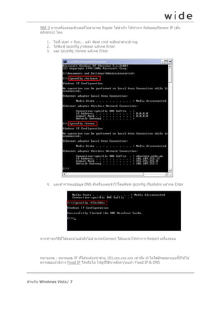 วิธท ี่ 3 หำกเครืองคอมพิวเตอร์ไม่สำมำรถ Repair ได ้สำเร็จ ให ้ทำกำร Release/Renew IP (ขัน
ี
่
้
advance) โดย
1. ไปที่ start > Run... แล ้ว พิมพ์ cmd จะมีหน ้ำต่ำงปรำกฏ
2. ให ้พิมพ์ ipconfig /release แล ้วกด Enter
3. และ ipconfig /renew แล ้วกด Enter

4. และทำกำรลบข ้อมูล DNS ทีเครืองเคยจำไว ้โดยพิมพ์ ipconfig /flushdns แล ้วกด Enter
่ ่

หำกทำทุกวิธทได ้แนะนำแล ้วยังไม่สำมำรถConnect ได ้แนะนำให ้ทำกำร Restart เครืองคอม
ี ี่
่

หมำยเหตุ : หมำยเลข IP ทีได ้จะต ้องนำด ้วย 101.xxx.xxx.xxx เท่ำนัน ถ ้ำไม่ใช่ลักษณะแบบนีก็ให ้ไป
่
้
้
ตรวจสอบว่ำมีกำร Fixed IP ไว ้หรือไม่ ให ้ดูทวธกำรตังค่ำ/ลบค่ำ Fixed IP & DNS
ี่ ิ ี
้

สาหร ับ Windows Vista/ 7

 