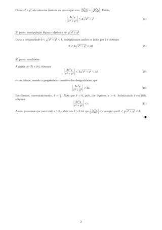 3x2 |y|         3x2 y
Como x2 e y 2 s˜o n´meros maiores ou iguais que zero,
               a u                                        x2 +y 2   =    x2 +y 2   . Ent˜o,
                                                                                        a

                                               3x2 y
                                                       ≤3       x2 + y 2 .                                                 (7)
                                              x2 + y 2



2a parte: manipula¸˜o l´gica e alg´brica de
                  ca o            e            x2 + y 2

Dada a desigualdade 0 <    x2 + y 2 < δ, multiplicamos ambos os lados por 3 e obtemos

                                              0<3    x2 + y 2 < 3δ.                                                        (8)



3a parte: conclus˜es
                 o

A partir de (7) e (8), obtemos
                                           3x2 y
                                                   ≤3         x2 + y 2 < 3δ.                                               (9)
                                          x2 + y 2

e conclu´
        ımos, usando a propriedade transitiva das desigualdades, que

                                                  3x2 y
                                                          < 3δ.                                                           (10)
                                                 x2 + y 2

Escolhemos, convenientemente, δ =    3.   Note que δ > 0, pois, por hip´tese,
                                                                       o                      > 0. Substituindo δ em (10),
obtemos
                                                   3x2 y
                                                           < .                                                            (11)
                                                  x2 + y 2
                                                                         3x2 y
Assim, provamos que para todo    > 0, existe um δ > 0 tal que           x2 +y 2    <   sempre que 0 <     x2 + y 2 < δ.




                                                          2
 