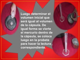 Luego determinar el 
volumen inicial que 
será igual al volumen 
de la cápsula. De 
igual forma se vierte 
el mercurio dentro de 
la cápsula, se coloca 
luego en la probeta 
para hacer la lectura 
correspondiente. 
 