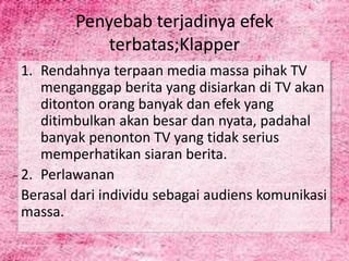 Penyebab terjadinya efek
terbatas;Klapper
1. Rendahnya terpaan media massa pihak TV
menganggap berita yang disiarkan di TV akan
ditonton orang banyak dan efek yang
ditimbulkan akan besar dan nyata, padahal
banyak penonton TV yang tidak serius
memperhatikan siaran berita.
2. Perlawanan
Berasal dari individu sebagai audiens komunikasi
massa.
 
