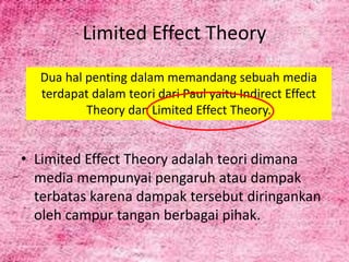 • Limited Effect Theory adalah teori dimana
media mempunyai pengaruh atau dampak
terbatas karena dampak tersebut diringankan
oleh campur tangan berbagai pihak.
Limited Effect Theory
Dua hal penting dalam memandang sebuah media
terdapat dalam teori dari Paul yaitu Indirect Effect
Theory dan Limited Effect Theory.
 