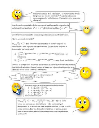 Creo entender esto de lo “abstracto”… un número como otro es
                                 tan grande que tienden al infinito “∞”; y como esto son los
                                 números pequeños o infinitésimos “0”¿existirán otras cosas más
                                 abstracto?

Recordemos las propiedades de los números de igual base y diferente potencia
Multiplicación de igual base                    ; División de igual base


Las indeterminaciones es otra cosa que se puede decir que se pide abstracción.

¿Qué es una indeterminación?

                        Esto enfrenta la posibilidad de un número pequeño en
comparación a otro, explicare este advenimiento, ¿Quién es más pequeño el
denominador o el numerador?:

    a)                                                  =         =0 esto tiende a un
         infinitésimo
    b)                                                 =         =∞ esto tiende a un infinito

Entrando en comparación el numero resultante de (a) tiende a un infinitésimo mientras
el de (b) tiende a infinito… he aquí cuando se llega a una indeterminación porque no se
sabe hacia donde tiende a infinito o infinitésimo.

            ¿Debe haber solución para las indeterminaciones?
            ¿Existe la posibilidad de romper las
            indeterminaciones?


                   Recordemos primero las factorizaciones y los productos notables:
                       a)
                       b)
                       c)
                       d)
                       e)
                   Debes recordarlas muy bien


                                                                               como
         vemos con asombro que al simplificar x – 1 del numerador y el
         denominador es el termino que hace la indeterminación, porque lo anula
         ambos términos. Este tipo de indeterminación no es la única, es a mi
         parecer la mas común, existen otras indeterminaciones, se presenta a
         continuación.
 