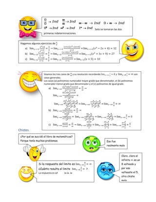 Solo se tomaran las dos
                    primeras indeterminaciones


 Hagamos algunos ejercicios de :
    a)
    b)
    c)




                     Veamos los tres casos de y su resolución recordando                               son
                     casos generales:
                     Los casos (a) polinomios numerador mayor grado que denominador, el (b) polinomios
                     numerador menor grado que denominador y el (c) polinomios de igual grado
                         a)




                         b)




                         c)

Chistes
 ¿Por qué se suicidó el libro de matemáticas?
 Porque tenía muchos problemas.                                              Eso fue
                                                                             realmente malo



                                                                                           Claro, claro el
                                                                                           infinito ∞ es un
                Si la respuesta del limite es                                              8 volteado y
                ¿Cuánto resulta el limite                  ?                               por eso
                La respuesta es        Ja Ja Ja                                            volteaste el 5,
                              5




                                                                                           otro chiste
                                                                                           malo
 