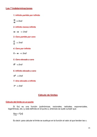 15
Las 7 Indeterminaciones
1. Infinito partido por infinito
2. Infinito menos infinito
3. Cero partido por cero
4. Cero por infinito
5. Cero elevado a cero
6. Infinito elevado a cero
7. Uno elevado a infinito
Cálculo de límites
Cálculo del límite en un punto
Si f(x) es una función (polinómicas, racionales, radicales, exponenciales,
logarítmicas, etc.) y está definida en el punto a, entonces se suele cumplir que:
Es decir: para calcular el límite se sustituye en la función el valor al que tienden las x.
 