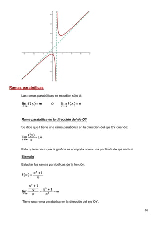 10
Ramas parabólicas
Las ramas parabólicas se estudian sólo si:
Rama parabólica en la dirección del eje OY
Se dice que f tiene una rama parabólica en la dirección del eje OY cuando:
Esto quiere decir que la gráfica se comporta como una parábola de eje vertical.
Ejemplo
Estudiar las ramas parabólicas de la función:
Tiene una rama parabólica en la dirección del eje OY.
 